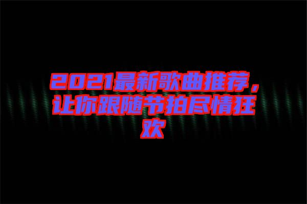 2021最新歌曲推薦，讓你跟隨節拍盡情狂歡