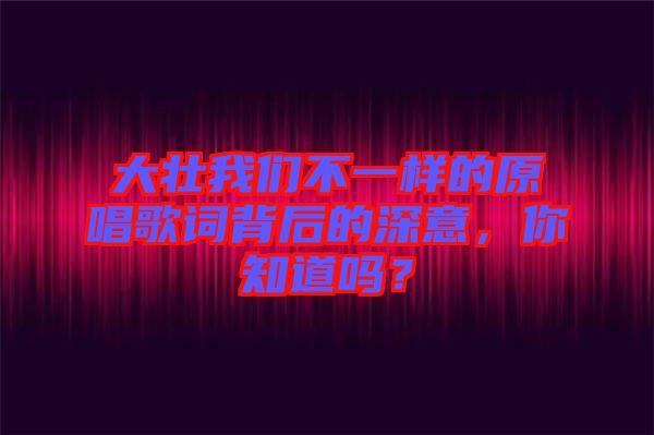 大壯我們不一樣的原唱歌詞背后的深意，你知道嗎？