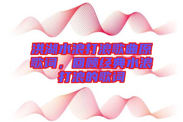 洪湖水浪打浪歌曲原歌詞，回顧經(jīng)典水浪打浪的歌詞