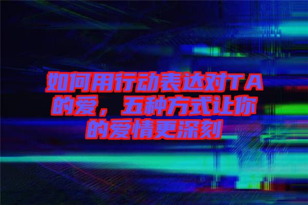 如何用行動表達對TA的愛，五種方式讓你的愛情更深刻