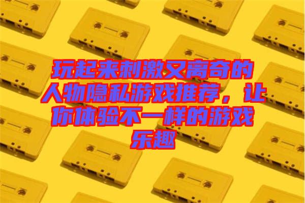 玩起來刺激又離奇的人物隱私游戲推薦，讓你體驗(yàn)不一樣的游戲樂趣