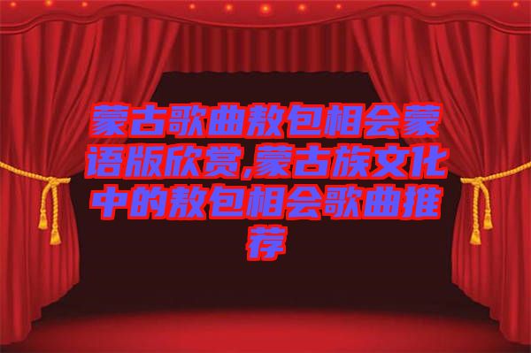 蒙古歌曲敖包相會蒙語版欣賞,蒙古族文化中的敖包相會歌曲推薦