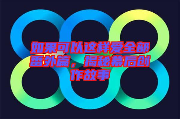 如果可以這樣愛全部番外篇，揭秘幕后創作故事