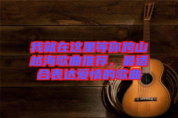 我就在這里等你跨山越海歌曲推薦，最適合表達愛情的歌曲