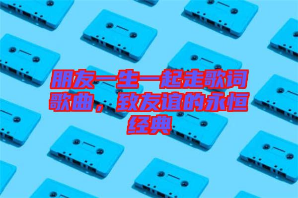 朋友一生一起走歌詞歌曲，致友誼的永恒經典