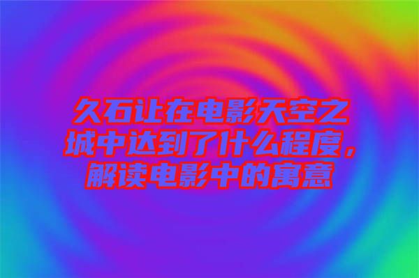 久石讓在電影天空之城中達到了什么程度，解讀電影中的寓意