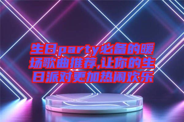 生日party必備的暖場歌曲推薦,讓你的生日派對更加熱鬧歡樂