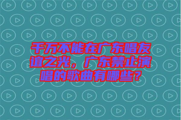 千萬不能在廣東唱友誼之光，廣東禁止演唱的歌曲有哪些？