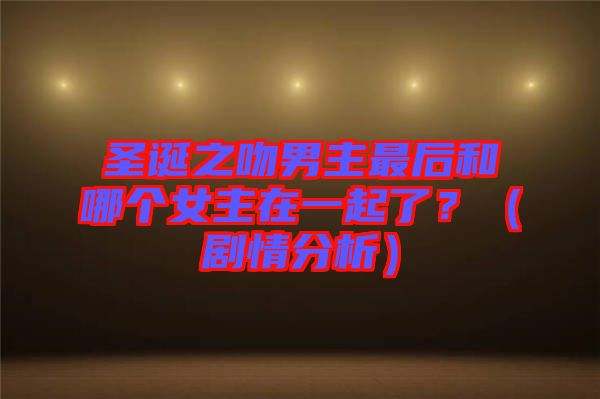 圣誕之吻男主最后和哪個女主在一起了？（劇情分析）