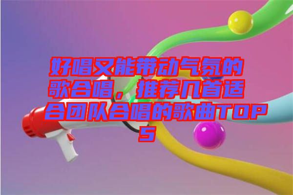 好唱又能帶動氣氛的歌合唱，推薦幾首適合團隊合唱的歌曲TOP5