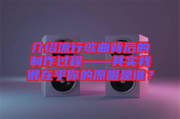 介紹流行歌曲背后的制作過程——其實我很在乎你的原唱是誰？