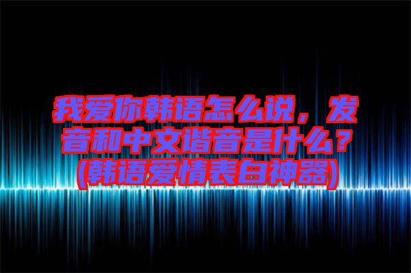 我愛你韓語怎么說，發音和中文諧音是什么？(韓語愛情表白神器)