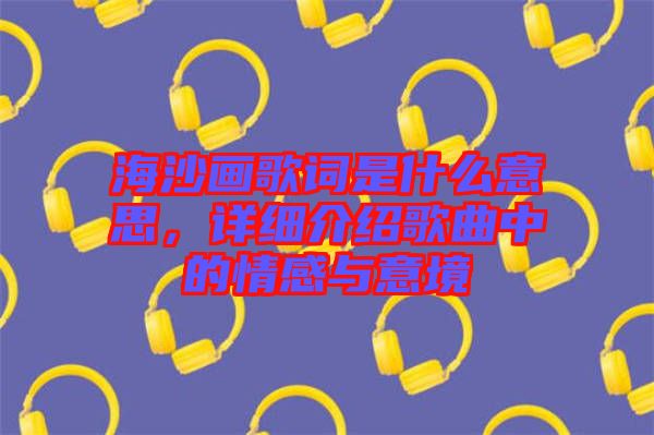 海沙畫歌詞是什么意思，詳細介紹歌曲中的情感與意境