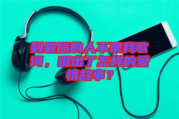 到最后的人不是我歌詞，唱出了怎樣的愛情故事？