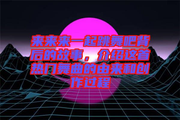 來來來一起跳舞吧背后的故事，介紹這首熱門舞曲的由來和創作過程