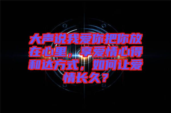 大聲說我愛你把你放在心里，享愛情心得和達方式，如何讓愛情長久？