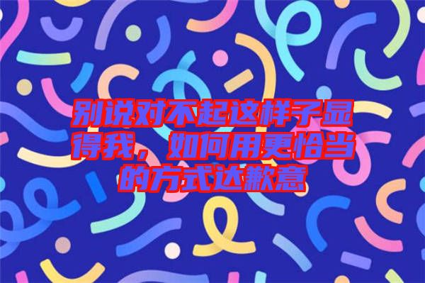 別說對不起這樣子顯得我，如何用更恰當的方式達歉意