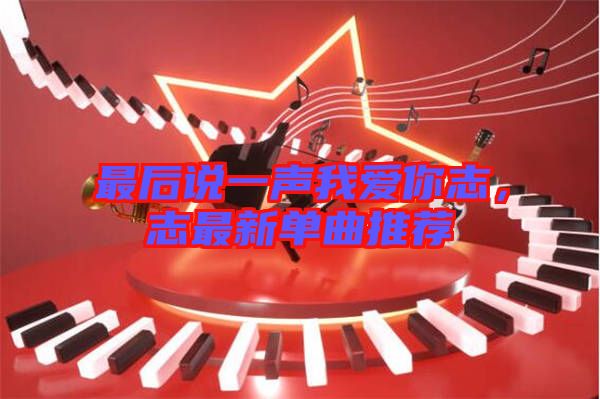 最后說一聲我愛你志，志最新單曲推薦