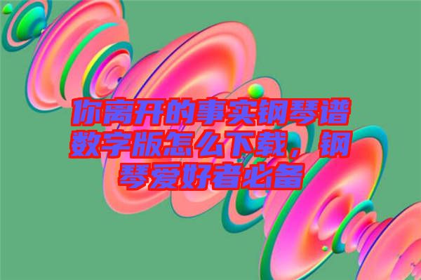 你離開的事實鋼琴譜數字版怎么下載，鋼琴愛好者必備