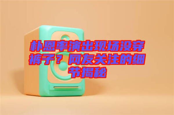 樸恩率演出現場沒穿褲子？網友關注的細節(jié)揭秘