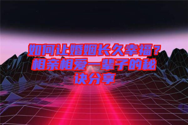 如何讓婚姻長久幸福？相親相愛一輩子的秘訣分享