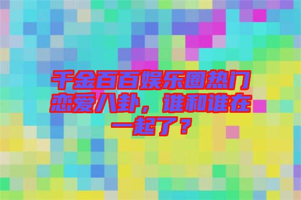 千金百百娛樂圈熱門戀愛八卦，誰和誰在一起了？