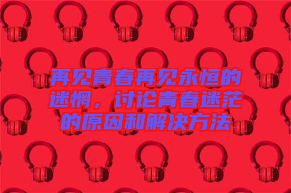 再見青春再見永恒的迷惘，討論青春迷茫的原因和解決方法