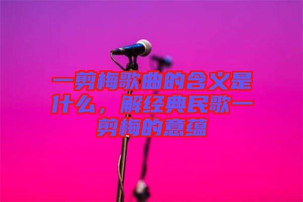 一剪梅歌曲的含義是什么，解經典民歌一剪梅的意蘊