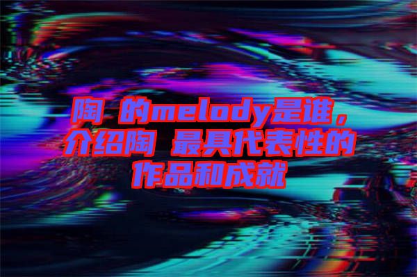 陶喆的melody是誰，介紹陶喆最具代表性的作品和成就