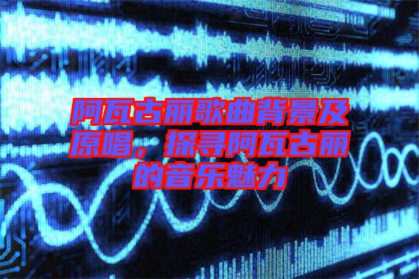 阿瓦古麗歌曲背景及原唱，探尋阿瓦古麗的音樂魅力