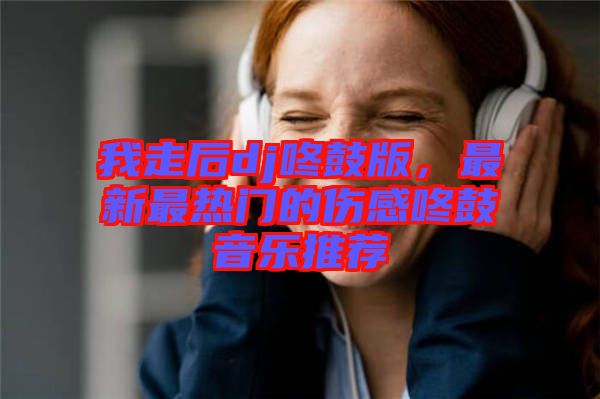 我走后dj咚鼓版，最新最熱門(mén)的傷感咚鼓音樂(lè)推薦