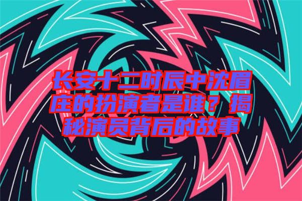 長(zhǎng)安十二時(shí)辰中沈眉莊的扮演者是誰(shuí)？揭秘演員背后的故事