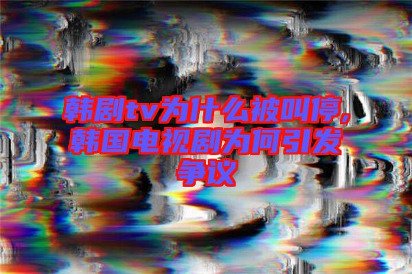 韓劇tv為什么被叫停,韓國電視劇為何引發爭議