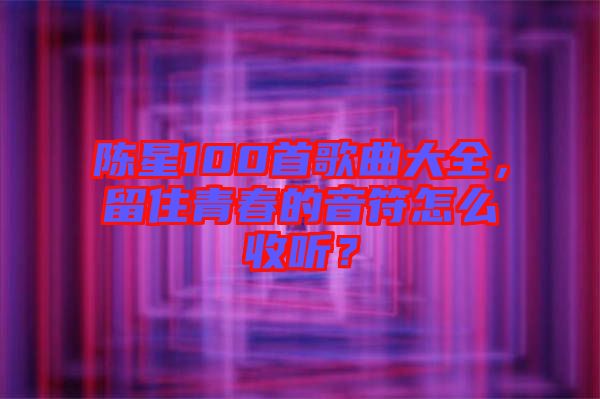 陳星100首歌曲大全，留住青春的音符怎么收聽？