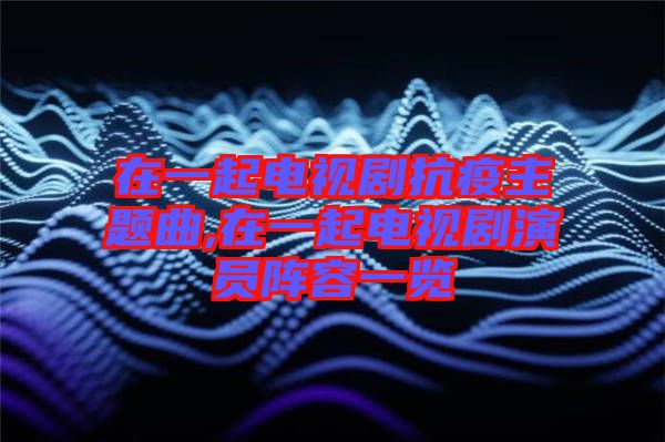 在一起電視劇抗疫主題曲,在一起電視劇演員陣容一覽