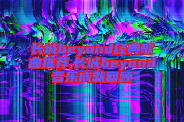 長(zhǎng)城beyond經(jīng)典歌曲推薦,長(zhǎng)城beyond音樂成就回顧