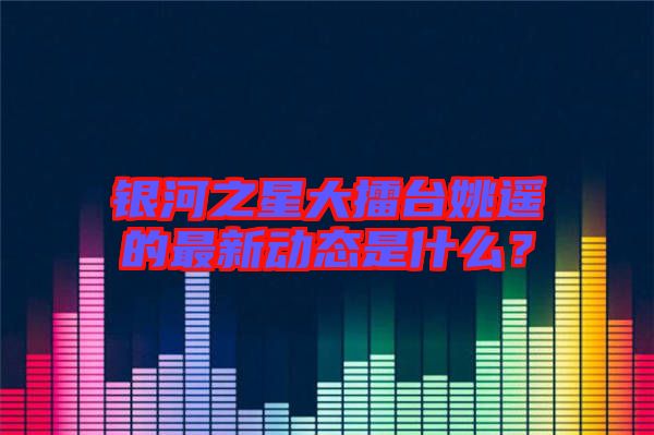 銀河之星大擂臺姚遙的最新動態是什么？