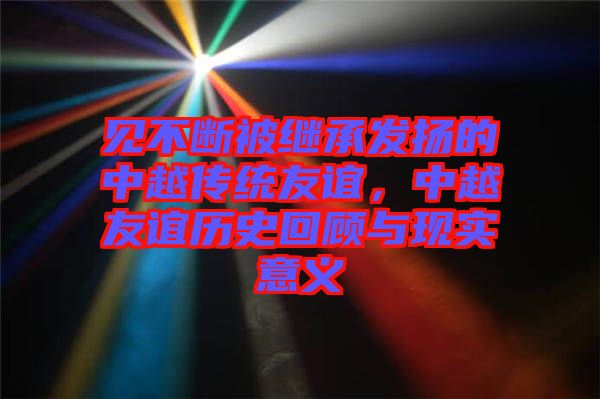 見不斷被繼承發(fā)揚的中越傳統友誼，中越友誼歷史回顧與現實意義