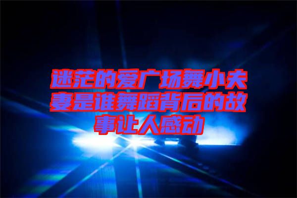 迷茫的愛廣場舞小夫妻是誰舞蹈背后的故事讓人感動