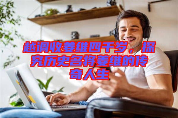 越調(diào)收姜維四千歲，探究歷史名將姜維的傳奇人生