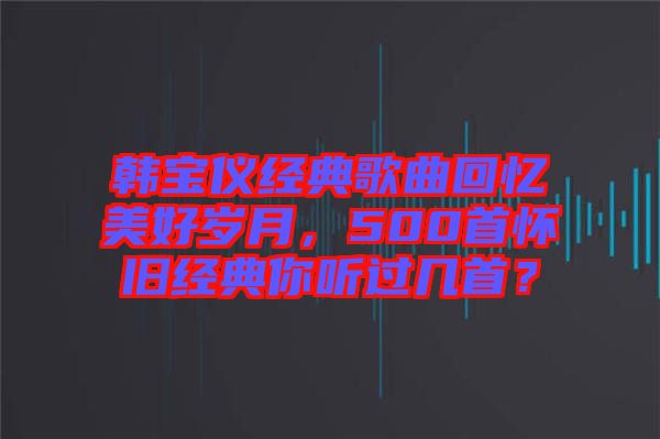 韓寶儀經典歌曲回憶美好歲月，500首懷舊經典你聽過幾首？