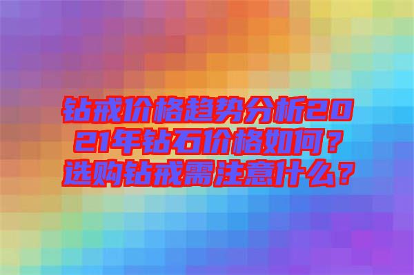 鉆戒價(jià)格趨勢(shì)分析2021年鉆石價(jià)格如何？選購(gòu)鉆戒需注意什么？