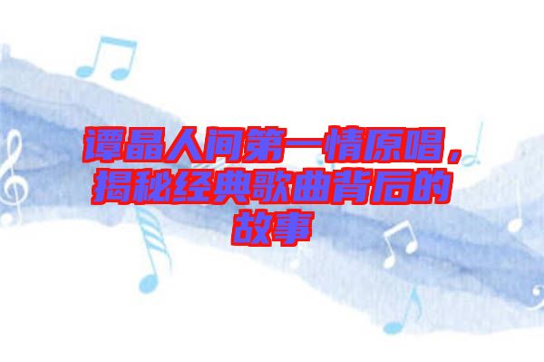 譚晶人間第一情原唱，揭秘經(jīng)典歌曲背后的故事