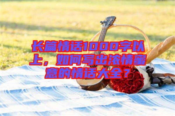 長篇情話1000字以上，如何寫出濃情蜜意的情話大全？