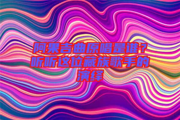 阿果吉曲原唱是誰？聽聽這位藏族歌手的演繹