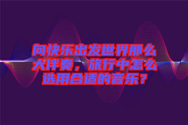 向快樂出發(fā)世界那么大伴奏，旅行中怎么選用合適的音樂？