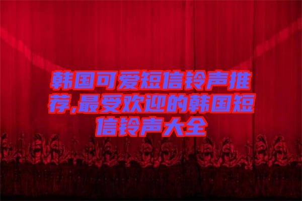 韓國(guó)可愛(ài)短信鈴聲推薦,最受歡迎的韓國(guó)短信鈴聲大全