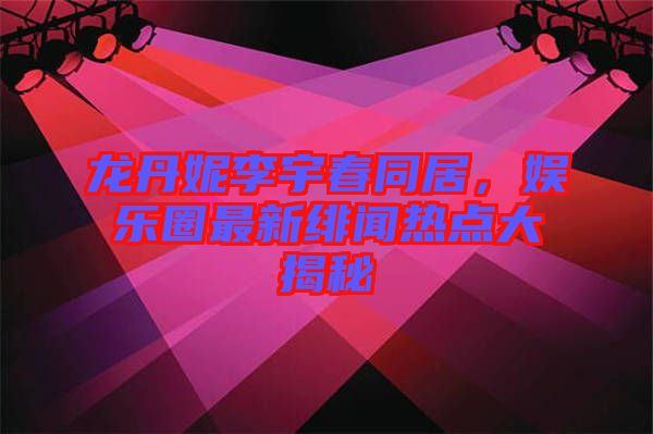 龍丹妮李宇春同居，娛樂圈最新緋聞熱點大揭秘