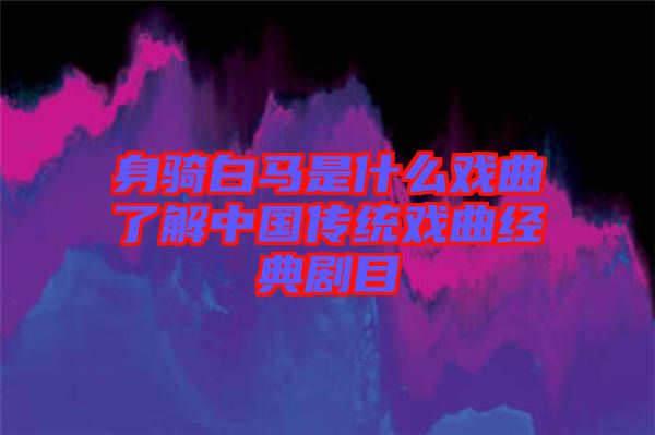 身騎白馬是什么戲曲了解中國傳統戲曲經典劇目