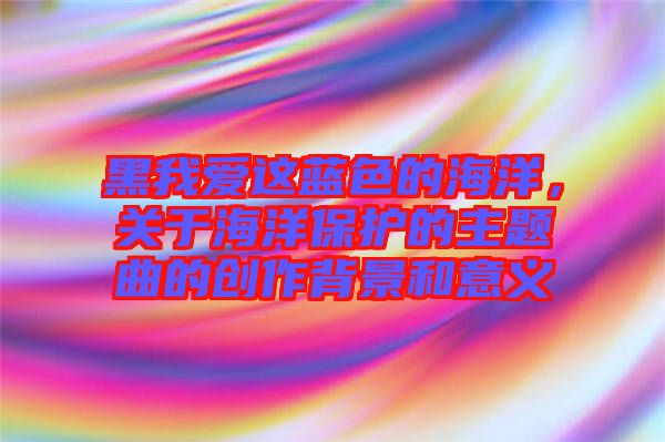 黑我愛這藍色的海洋，關于海洋保護的主題曲的創作背景和意義